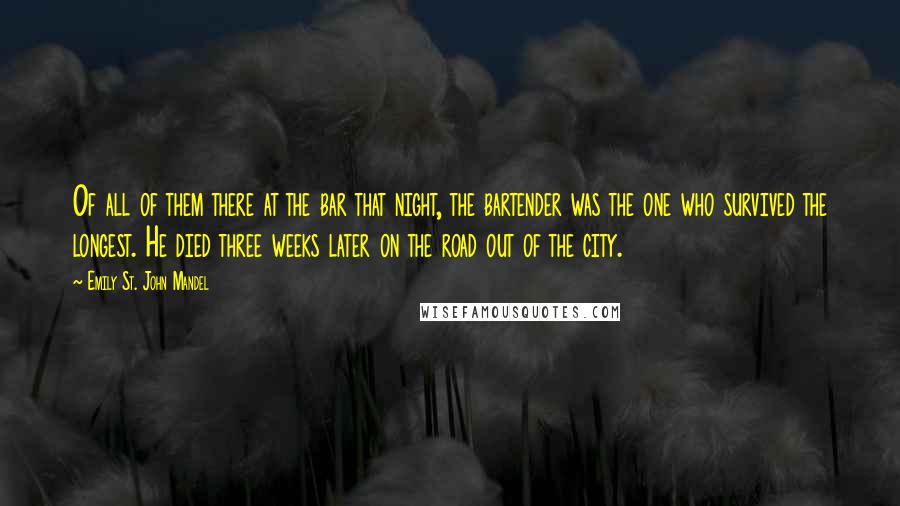 Emily St. John Mandel Quotes: Of all of them there at the bar that night, the bartender was the one who survived the longest. He died three weeks later on the road out of the city.