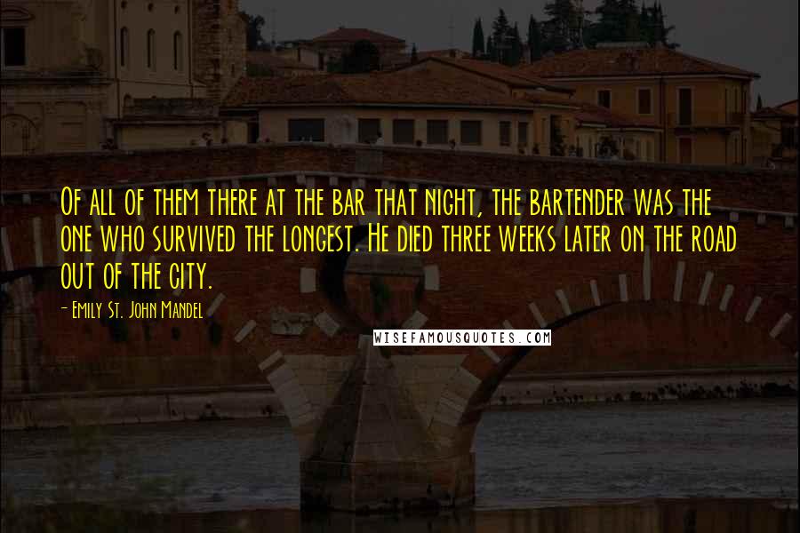 Emily St. John Mandel Quotes: Of all of them there at the bar that night, the bartender was the one who survived the longest. He died three weeks later on the road out of the city.