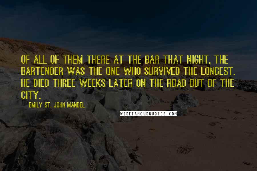 Emily St. John Mandel Quotes: Of all of them there at the bar that night, the bartender was the one who survived the longest. He died three weeks later on the road out of the city.