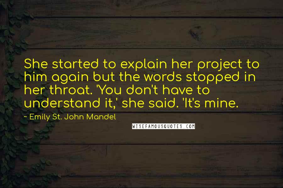 Emily St. John Mandel Quotes: She started to explain her project to him again but the words stopped in her throat. 'You don't have to understand it,' she said. 'It's mine.