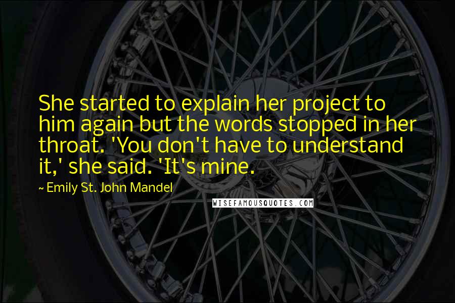 Emily St. John Mandel Quotes: She started to explain her project to him again but the words stopped in her throat. 'You don't have to understand it,' she said. 'It's mine.