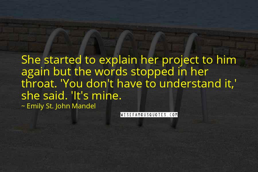 Emily St. John Mandel Quotes: She started to explain her project to him again but the words stopped in her throat. 'You don't have to understand it,' she said. 'It's mine.