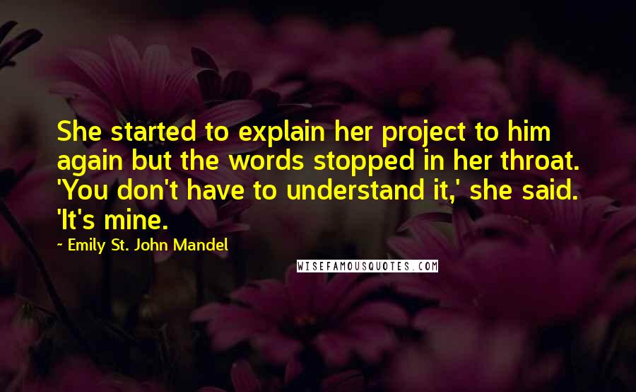 Emily St. John Mandel Quotes: She started to explain her project to him again but the words stopped in her throat. 'You don't have to understand it,' she said. 'It's mine.