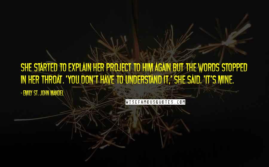 Emily St. John Mandel Quotes: She started to explain her project to him again but the words stopped in her throat. 'You don't have to understand it,' she said. 'It's mine.