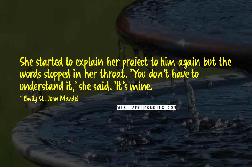 Emily St. John Mandel Quotes: She started to explain her project to him again but the words stopped in her throat. 'You don't have to understand it,' she said. 'It's mine.