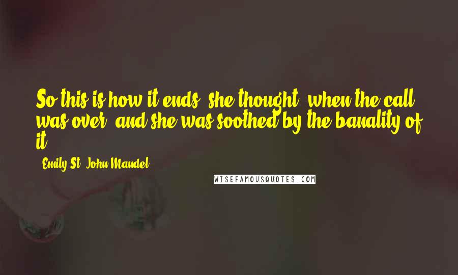 Emily St. John Mandel Quotes: So this is how it ends, she thought, when the call was over, and she was soothed by the banality of it.