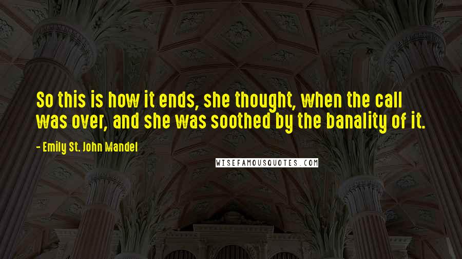 Emily St. John Mandel Quotes: So this is how it ends, she thought, when the call was over, and she was soothed by the banality of it.