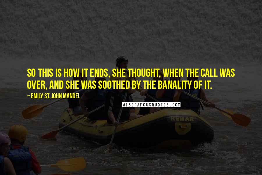 Emily St. John Mandel Quotes: So this is how it ends, she thought, when the call was over, and she was soothed by the banality of it.