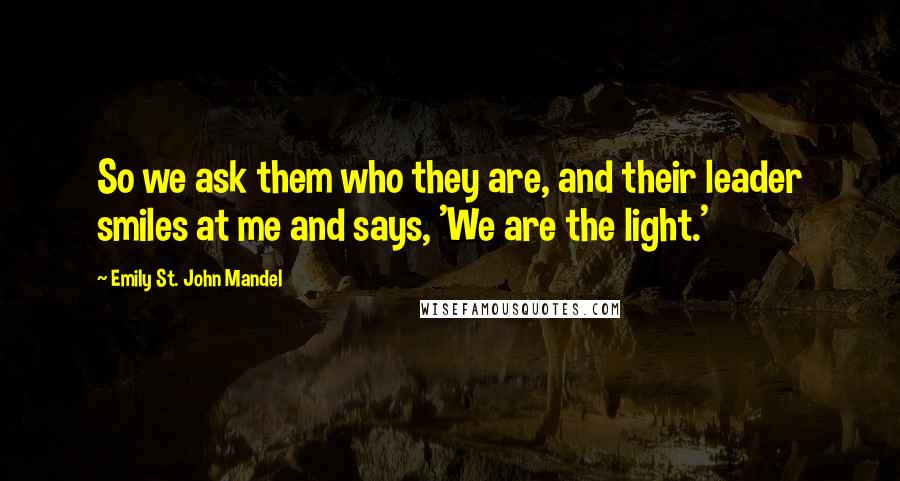 Emily St. John Mandel Quotes: So we ask them who they are, and their leader smiles at me and says, 'We are the light.'