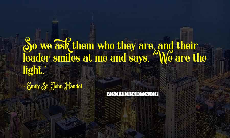 Emily St. John Mandel Quotes: So we ask them who they are, and their leader smiles at me and says, 'We are the light.'