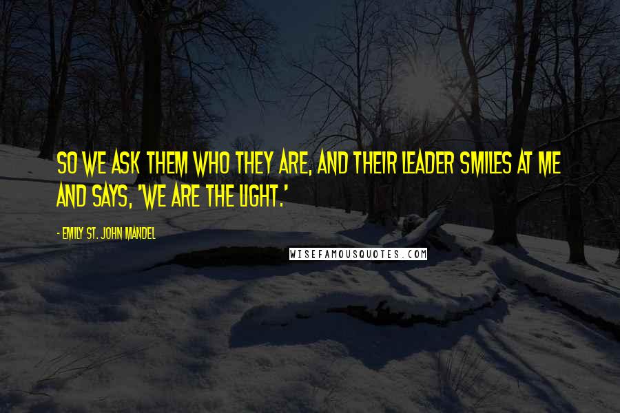 Emily St. John Mandel Quotes: So we ask them who they are, and their leader smiles at me and says, 'We are the light.'