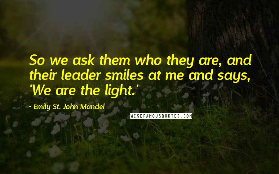 Emily St. John Mandel Quotes: So we ask them who they are, and their leader smiles at me and says, 'We are the light.'