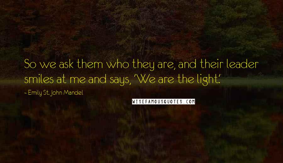 Emily St. John Mandel Quotes: So we ask them who they are, and their leader smiles at me and says, 'We are the light.'