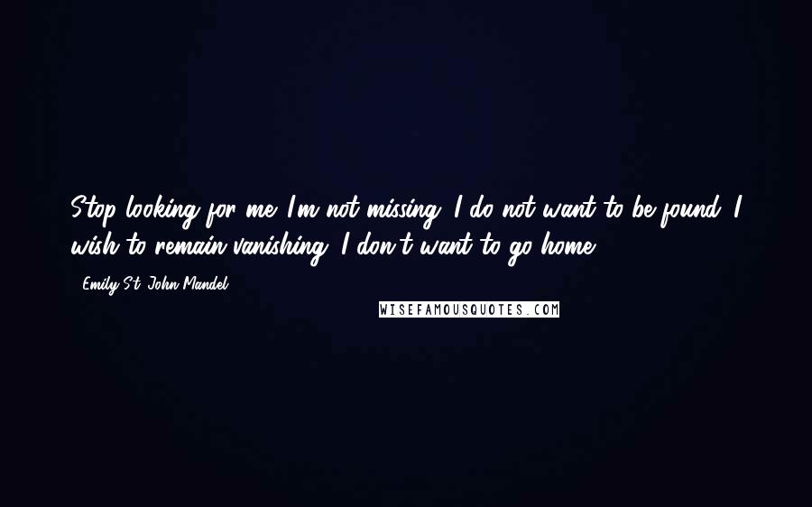 Emily St. John Mandel Quotes: Stop looking for me. I'm not missing; I do not want to be found. I wish to remain vanishing. I don't want to go home.