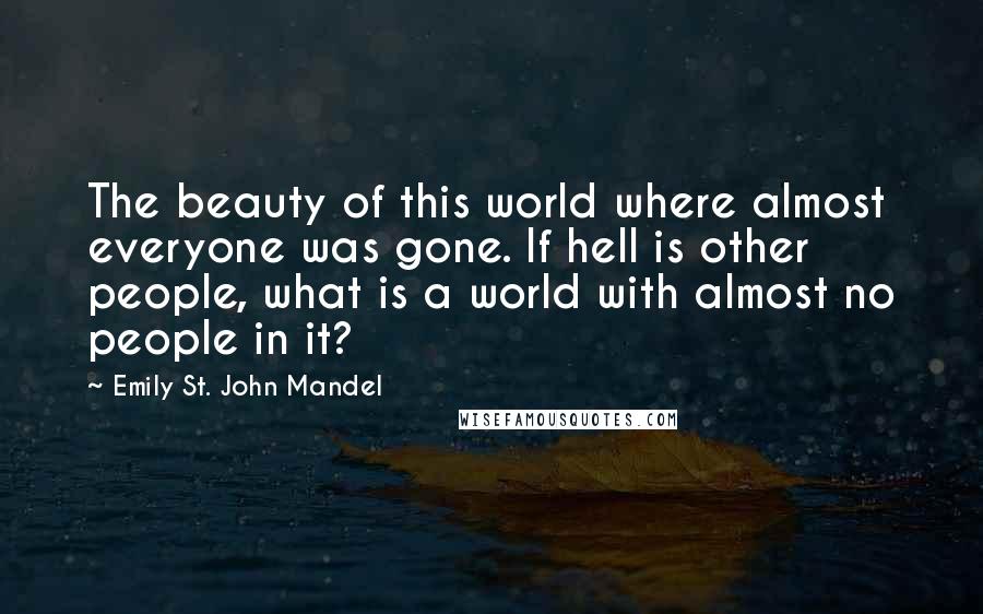 Emily St. John Mandel Quotes: The beauty of this world where almost everyone was gone. If hell is other people, what is a world with almost no people in it?