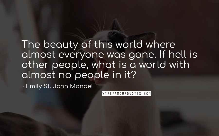 Emily St. John Mandel Quotes: The beauty of this world where almost everyone was gone. If hell is other people, what is a world with almost no people in it?