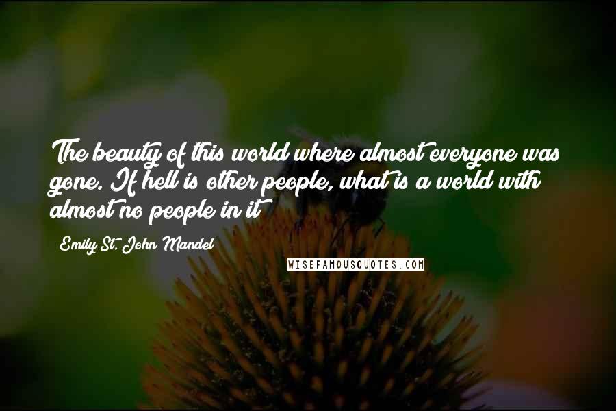 Emily St. John Mandel Quotes: The beauty of this world where almost everyone was gone. If hell is other people, what is a world with almost no people in it?