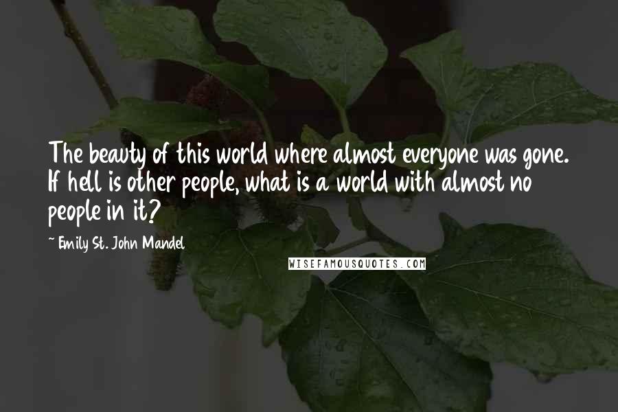 Emily St. John Mandel Quotes: The beauty of this world where almost everyone was gone. If hell is other people, what is a world with almost no people in it?