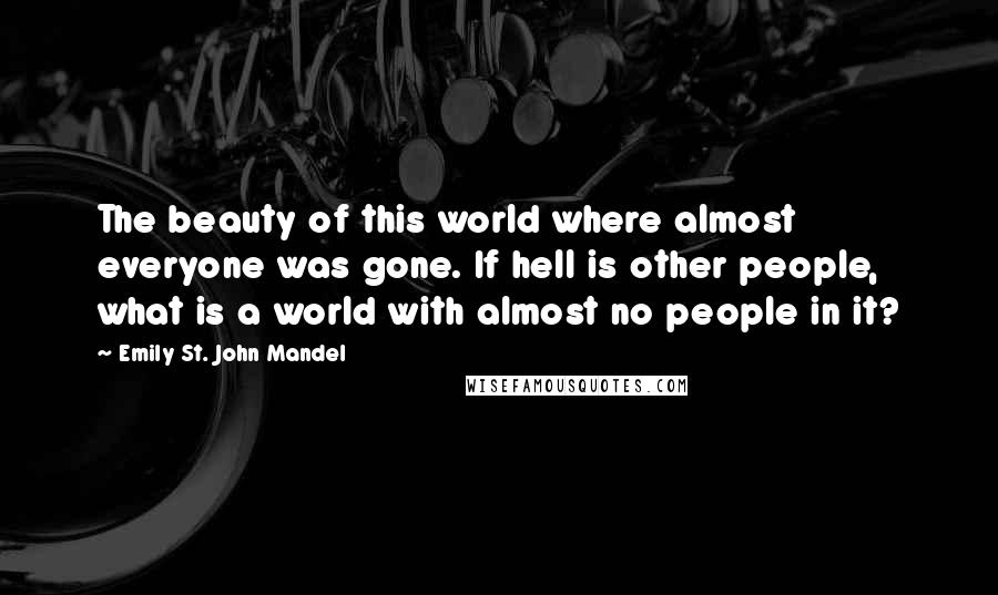 Emily St. John Mandel Quotes: The beauty of this world where almost everyone was gone. If hell is other people, what is a world with almost no people in it?