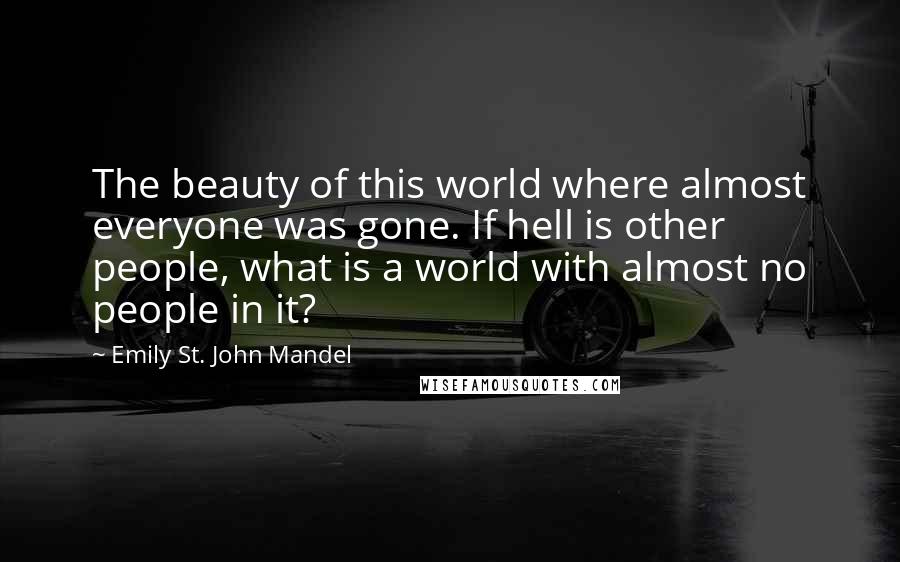 Emily St. John Mandel Quotes: The beauty of this world where almost everyone was gone. If hell is other people, what is a world with almost no people in it?