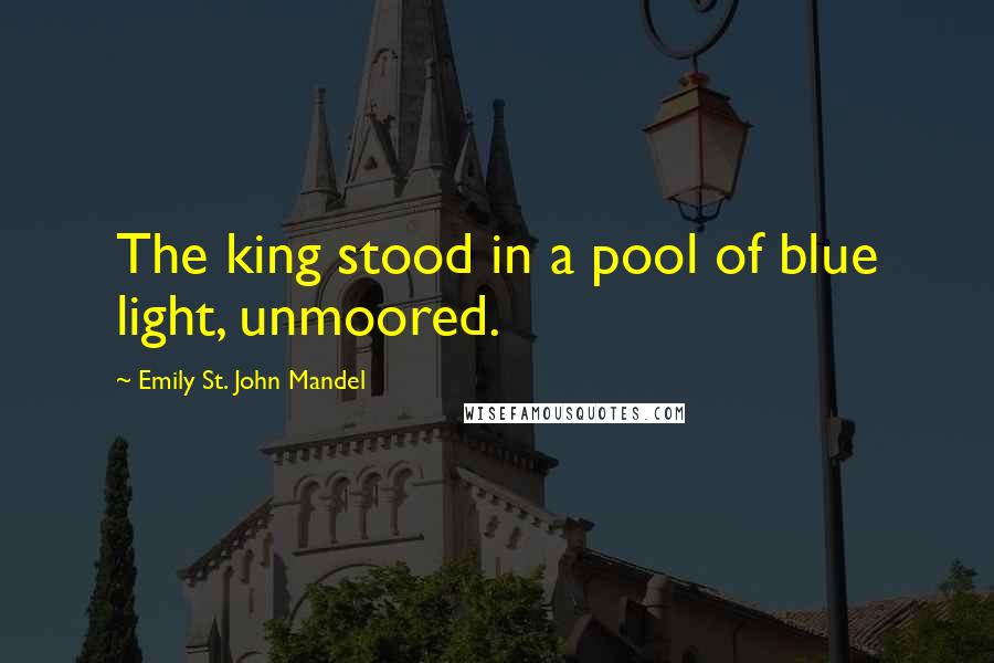 Emily St. John Mandel Quotes: The king stood in a pool of blue light, unmoored.