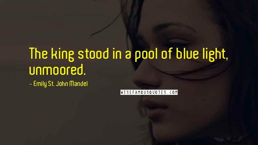 Emily St. John Mandel Quotes: The king stood in a pool of blue light, unmoored.