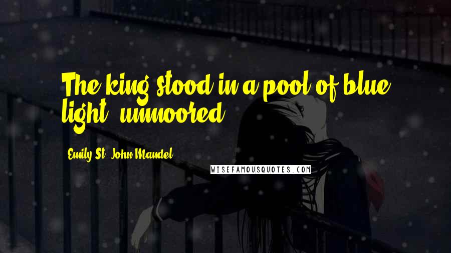 Emily St. John Mandel Quotes: The king stood in a pool of blue light, unmoored.