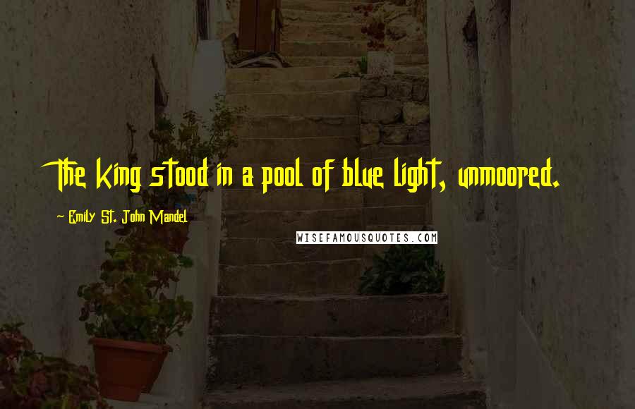 Emily St. John Mandel Quotes: The king stood in a pool of blue light, unmoored.