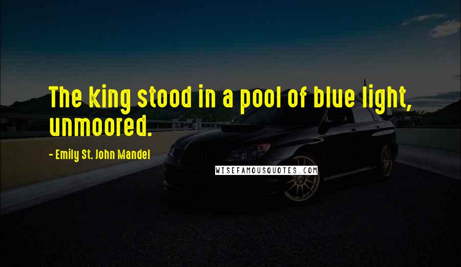 Emily St. John Mandel Quotes: The king stood in a pool of blue light, unmoored.