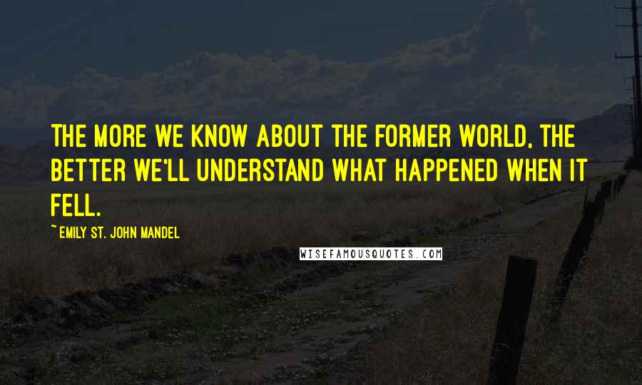 Emily St. John Mandel Quotes: The more we know about the former world, the better we'll understand what happened when it fell.