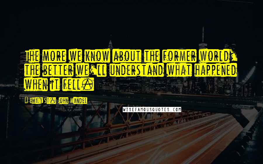 Emily St. John Mandel Quotes: The more we know about the former world, the better we'll understand what happened when it fell.