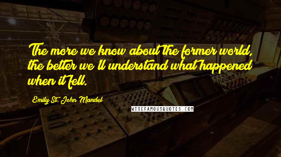 Emily St. John Mandel Quotes: The more we know about the former world, the better we'll understand what happened when it fell.