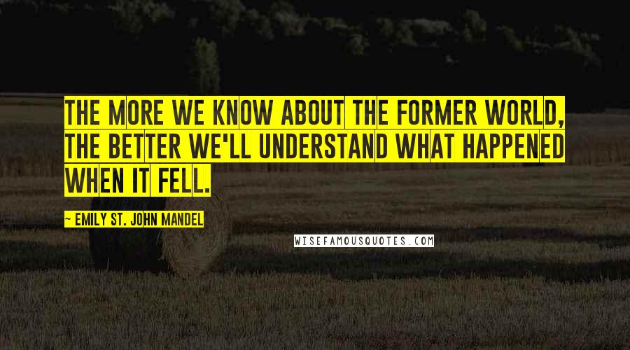 Emily St. John Mandel Quotes: The more we know about the former world, the better we'll understand what happened when it fell.