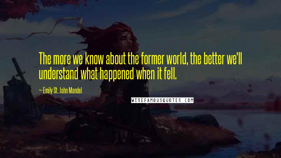 Emily St. John Mandel Quotes: The more we know about the former world, the better we'll understand what happened when it fell.