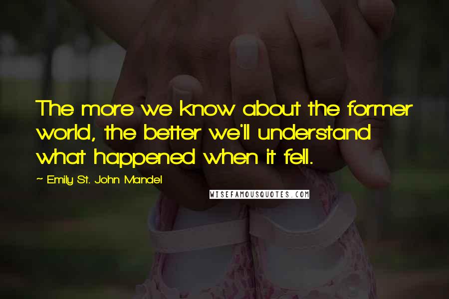 Emily St. John Mandel Quotes: The more we know about the former world, the better we'll understand what happened when it fell.