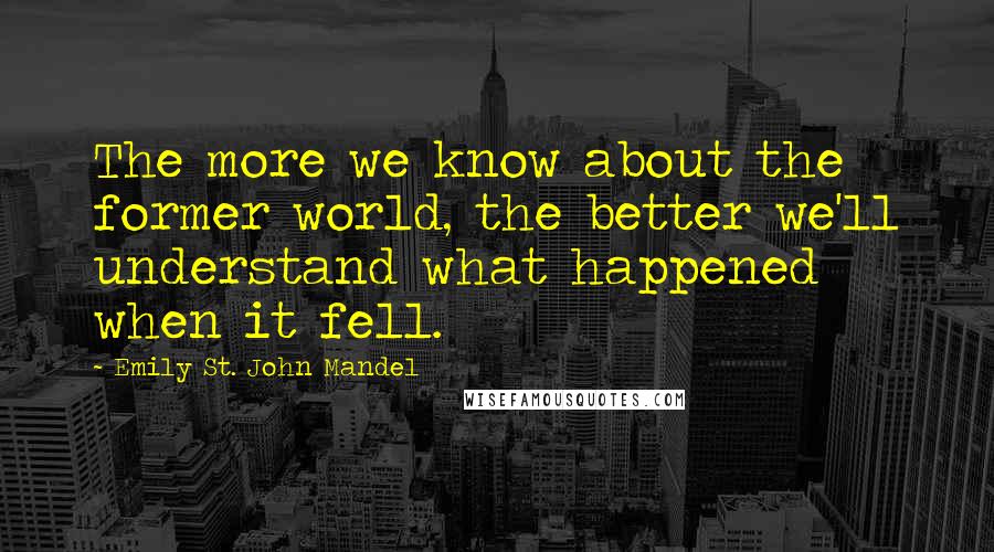Emily St. John Mandel Quotes: The more we know about the former world, the better we'll understand what happened when it fell.