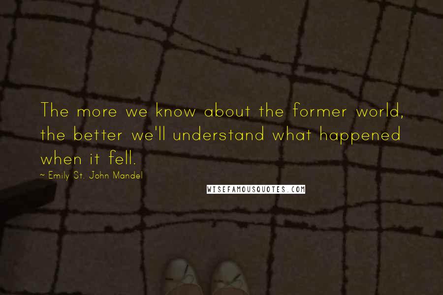 Emily St. John Mandel Quotes: The more we know about the former world, the better we'll understand what happened when it fell.