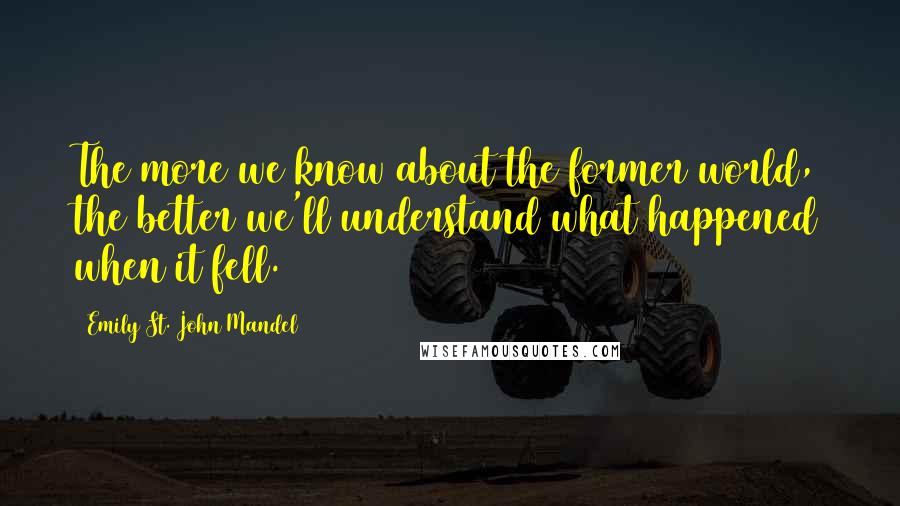 Emily St. John Mandel Quotes: The more we know about the former world, the better we'll understand what happened when it fell.