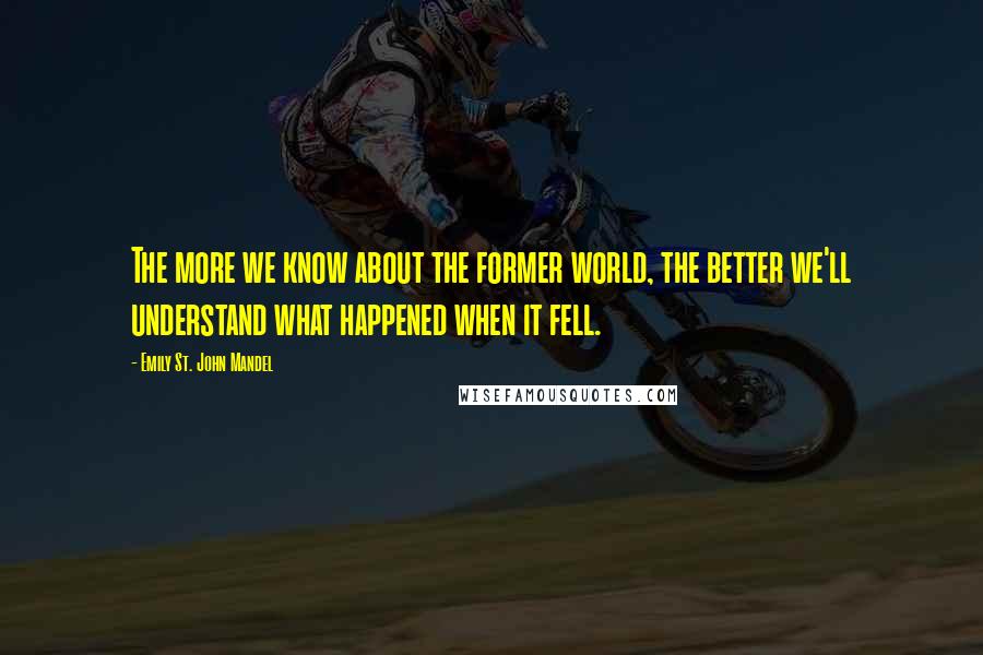 Emily St. John Mandel Quotes: The more we know about the former world, the better we'll understand what happened when it fell.