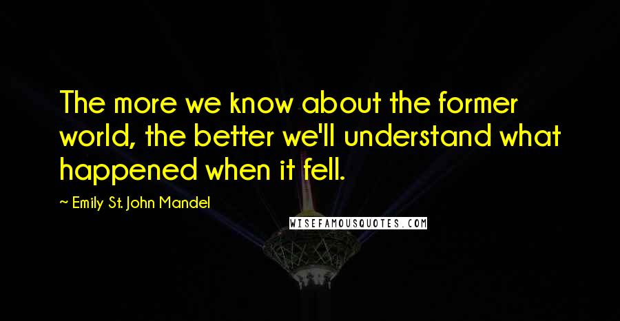 Emily St. John Mandel Quotes: The more we know about the former world, the better we'll understand what happened when it fell.