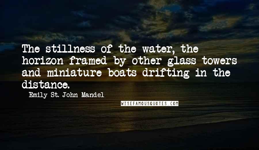 Emily St. John Mandel Quotes: The stillness of the water, the horizon framed by other glass towers and miniature boats drifting in the distance.