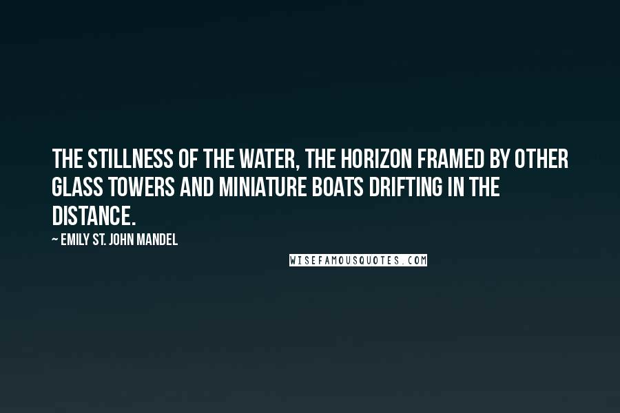 Emily St. John Mandel Quotes: The stillness of the water, the horizon framed by other glass towers and miniature boats drifting in the distance.