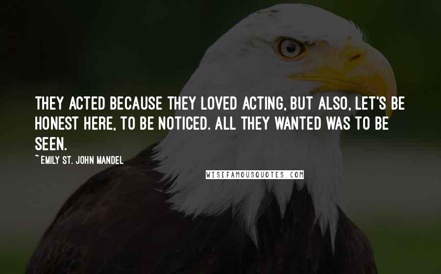 Emily St. John Mandel Quotes: They acted because they loved acting, but also, let's be honest here, to be noticed. All they wanted was to be seen.