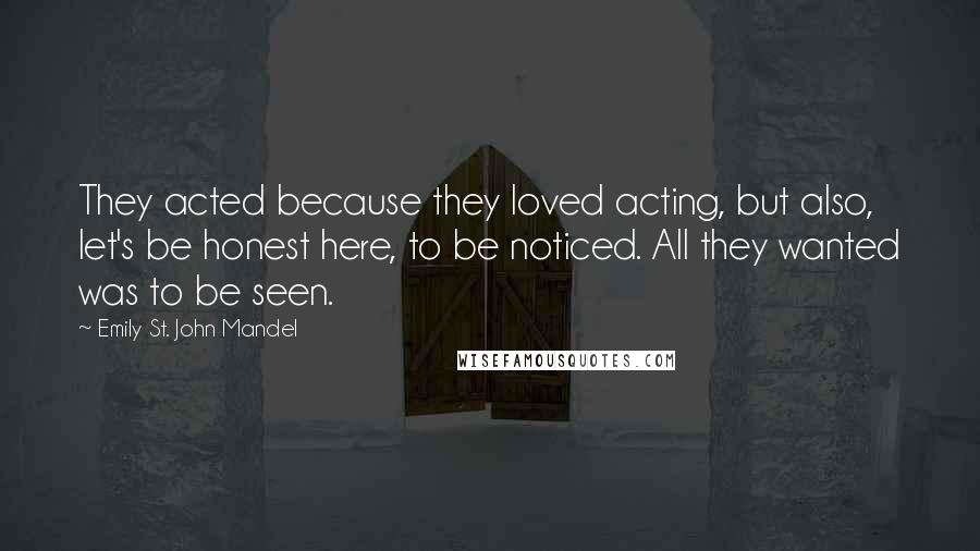 Emily St. John Mandel Quotes: They acted because they loved acting, but also, let's be honest here, to be noticed. All they wanted was to be seen.