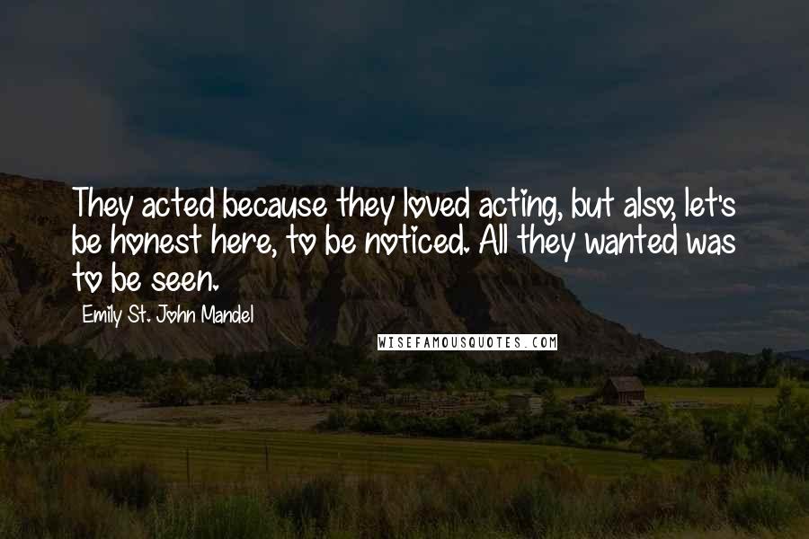 Emily St. John Mandel Quotes: They acted because they loved acting, but also, let's be honest here, to be noticed. All they wanted was to be seen.