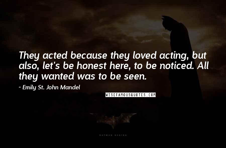 Emily St. John Mandel Quotes: They acted because they loved acting, but also, let's be honest here, to be noticed. All they wanted was to be seen.