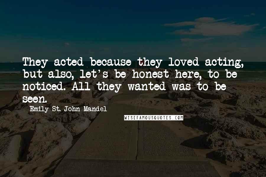 Emily St. John Mandel Quotes: They acted because they loved acting, but also, let's be honest here, to be noticed. All they wanted was to be seen.