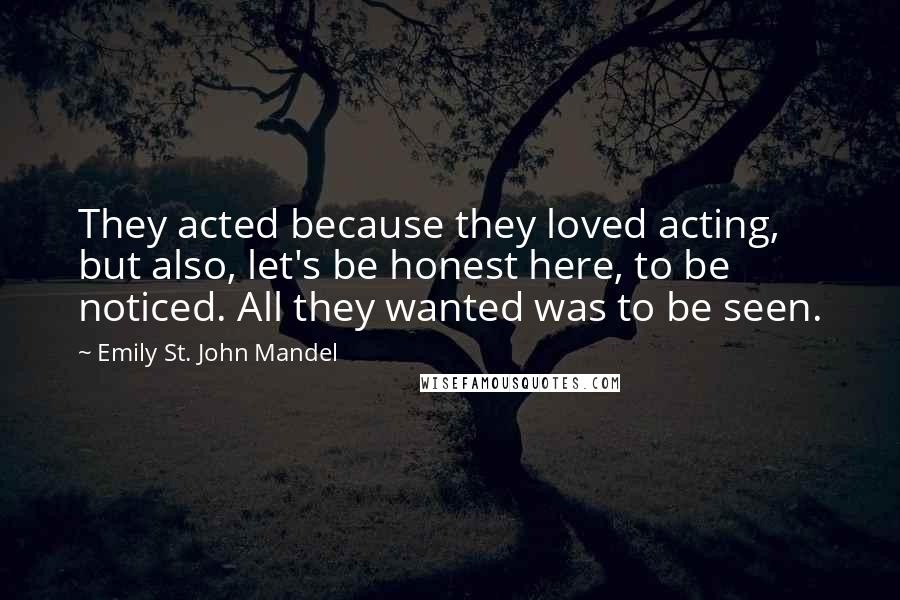 Emily St. John Mandel Quotes: They acted because they loved acting, but also, let's be honest here, to be noticed. All they wanted was to be seen.