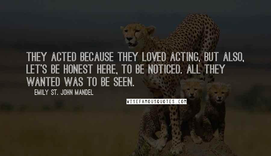 Emily St. John Mandel Quotes: They acted because they loved acting, but also, let's be honest here, to be noticed. All they wanted was to be seen.