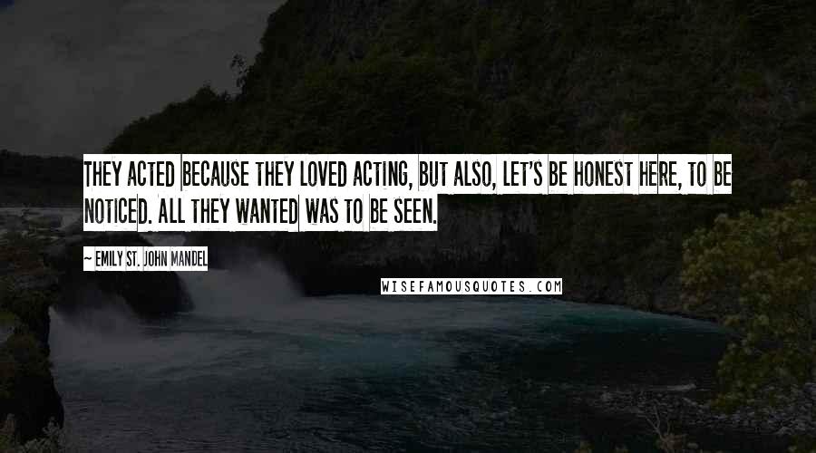 Emily St. John Mandel Quotes: They acted because they loved acting, but also, let's be honest here, to be noticed. All they wanted was to be seen.